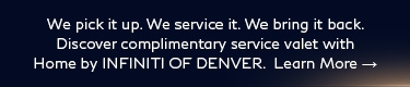 We pick it up. We service it. We bring it back. Discover complimentary service valet with Home by INFINITI OF DENVER. Learn more.